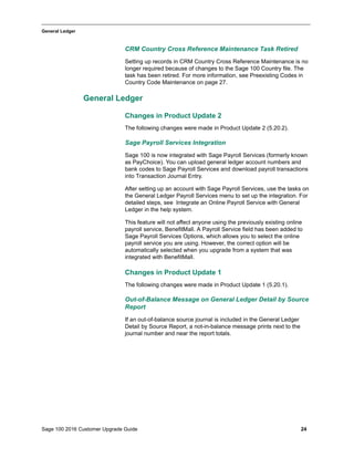 Sage 100 2016 Customer Upgrade Guide 24
_____________________________________________________________________________________________
General Ledger
CRM Country Cross Reference Maintenance Task Retired
Setting up records in CRM Country Cross Reference Maintenance is no
longer required because of changes to the Sage 100 Country file. The
task has been retired. For more information, see Preexisting Codes in
Country Code Maintenance on page 27.
General Ledger
Changes in Product Update 2
The following changes were made in Product Update 2 (5.20.2).
Sage Payroll Services Integration
Sage 100 is now integrated with Sage Payroll Services (formerly known
as PayChoice). You can upload general ledger account numbers and
bank codes to Sage Payroll Services and download payroll transactions
into Transaction Journal Entry.
After setting up an account with Sage Payroll Services, use the tasks on
the General Ledger Payroll Services menu to set up the integration. For
detailed steps, see Integrate an Online Payroll Service with General
Ledger in the help system.
This feature will not affect anyone using the previously existing online
payroll service, BenefitMall. A Payroll Service field has been added to
Sage Payroll Services Options, which allows you to select the online
payroll service you are using. However, the correct option will be
automatically selected when you upgrade from a system that was
integrated with BenefitMall.
Changes in Product Update 1
The following changes were made in Product Update 1 (5.20.1).
Out-of-Balance Message on General Ledger Detail by Source
Report
If an out-of-balance source journal is included in the General Ledger
Detail by Source Report, a not-in-balance message prints next to the
journal number and near the report totals.
 