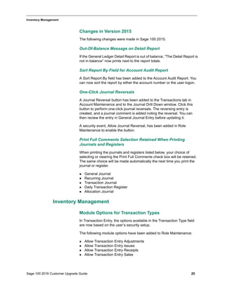 Sage 100 2016 Customer Upgrade Guide 25
_____________________________________________________________________________________________
Inventory Management
Changes in Version 2015
The following changes were made in Sage 100 2015.
Out-Of-Balance Message on Detail Report
If the General Ledger Detail Report is out of balance, “The Detail Report is
not in balance” now prints next to the report totals.
Sort Report By Field for Account Audit Report
A Sort Report By field has been added to the Account Audit Report. You
can now sort the report by either the account number or the user logon.
One-Click Journal Reversals
A Journal Reversal button has been added to the Transactions tab in
Account Maintenance and to the Journal Drill Down window. Click this
button to perform one-click journal reversals. The reversing entry is
created, and a journal comment is added noting the reversal. You can
then review the entry in General Journal Entry before updating it.
A security event, Allow Journal Reversal, has been added in Role
Maintenance to enable the button.
Print Full Comments Selection Retained When Printing
Journals and Registers
When printing the journals and registers listed below, your choice of
selecting or clearing the Print Full Comments check box will be retained.
The same choice will be made automatically the next time you print the
journal or register.
 General Journal
 Recurring Journal
 Transaction Journal
 Daily Transaction Register
 Allocation Journal
Inventory Management
Module Options for Transaction Types
In Transaction Entry, the options available in the Transaction Type field
are now based on the user’s security setup.
The following module options have been added to Role Maintenance:
 Allow Transaction Entry Adjustments
 Allow Transaction Entry Issues
 Allow Transaction Entry Receipts
 Allow Transaction Entry Sales
 