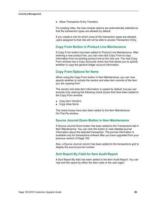 Sage 100 2016 Customer Upgrade Guide 26
_____________________________________________________________________________________________
Inventory Management
 Allow Transaction Entry Transfers
For existing roles, the new module options are automatically selected so
that the transaction types are allowed by default.
If you create a role for which none of the transaction types are allowed,
users assigned to that role will not be able to access Transaction Entry.
Copy From Button in Product Line Maintenance
A Copy From button has been added to Product Line Maintenance. After
entering a new product line, you can now click Copy From to copy
information from an existing product line to the new one. The new Copy
From window has a Copy Accounts check box that allows you to specify
whether to copy the general ledger account information.
Copy From Options for Items
When using the Copy From button in Item Maintenance, you can now
specify whether to include the vendor and alias item records of the item
you are copying from.
The vendor and alias item information is copied by default, but you can
exclude it by clearing the following check boxes that have been added to
the Copy From window:
 Copy Item Vendors
 Copy Alias Items
The check boxes have also been added to the Item Maintenance
On-The-Fly window.
Source Journal Zoom Button in Item Maintenance
A Source Journal Zoom button has been added to the Transactions tab in
Item Maintenance. You can click the button to view detailed journal
information about the selected transaction. The journal information is
available only for transactions entered after you have upgraded from your
previous version of Sage 100.
Also, a Source Journal column has been added to the transactions grid to
display the source journal number.
Sort Report By Field for Item Audit Report
A Sort Report By field has been added to the Item Audit Report. You can
now sort the report by either the item code or the user logon.
 