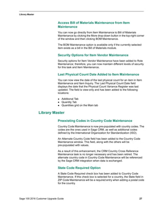 Sage 100 2016 Customer Upgrade Guide 27
_____________________________________________________________________________________________
Library Master
Access Bill of Materials Maintenance from Item
Maintenance
You can now go directly from Item Maintenance to Bill of Materials
Maintenance by clicking the More drop-down button in the top-right corner
of the window and then clicking BOM Maintenance.
The BOM Maintenance option is available only if the currently selected
item exists as a bill in the Bill of Materials module.
Security Options for Item Vendor Maintenance
Security options for Item Vendor Maintenance have been added to Role
Maintenance; therefore, you can now maintain different levels of security
for this task and Item Maintenance.
Last Physical Count Date Added to Item Maintenance
You can now view the date of the last physical count for an item in Item
Maintenance and Item Inquiry. The Last Physical Count Date field
displays the date that the Physical Count Variance Register was last
updated. The field is view-only and has been added to the following
locations:
 Additional Tab
 Quantity Tab
 Quantities grid on the Main tab
Library Master
Preexisting Codes in Country Code Maintenance
Country Code Maintenance is now pre-populated with country codes. The
codes are the ones used in Sage CRM, as well as additional codes
defined by the International Organization for Standardization (ISO).
An Alternate Country Code field has been added to the Country Code
Maintenance window. This field, along with the others will be
pre-populated with values.
As a result of this enhancement, the CRM Country Cross Reference
Maintenance task is no longer necessary and has been retired. The
alternate country code in Country Code Maintenance will be referenced
by the Sage CRM integration when data is exchanged.
State Code Required Option
A State Code Required check box has been added to Country Code
Maintenance. If this check box is selected for a country, the State field in
ZIP Code Maintenance will be a required entry when adding a postal code
for the country.
 