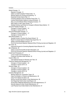 Contents...........................................................................................................................................................................................
Sage 100 2016 Customer Upgrade Guide ii
Global Changes 12
Migration Changes 12
Option to Install Canadian Postal Codes 12
Module Options for Printing and Exporting 12
Expanded Vendor Name Field 12
Company-Specific Color for Window Frame Only 13
Lookup Wizard Button Added to Lookup Windows 13
Stay in Current Module When Changing Company 14
New Fields on User Logon Screen 14
Detailed Activity Log Entries for Changes to Module Setup Options 14
Accounts Payable Changes 14
Changes in Product Update 1 14
Changes in Version 2015 15
Accounts Receivable Changes 17
Changes in Product Update 1 17
Changes in Version 2015 17
Bank Reconciliation 19
Sample Format in Positive Pay Export Wizard 19
Remit-To Vendor Name In Positive Pay Export File 19
Ability to Sort By Multiple Columns 19
Print Full Comments Selection Retained When Printing Journals and Registers 20
Bar Code 20
Improved Process for Correcting Rejected Import Records 20
Bill of Materials 20
Option to Synchronize Bill and Item Description 20
Print Full Comments Selection Retained When Printing Journals and Registers 21
Credit Card Processing 21
Level 3 Credit Card Processing 21
Customer Purchase Order Number 22
Custom Office 22
User-Defined Scripts for Windows and Tabs 22
Customer Relationship Management 23
Changes in Product Update 1 23
Changes in Version 2015 23
General Ledger 24
Changes in Product Update 2 24
Changes in Product Update 1 24
Changes in Version 2015 25
Inventory Management 25
Module Options for Transaction Types 25
Copy From Button in Product Line Maintenance 26
Copy From Options for Items 26
Source Journal Zoom Button in Item Maintenance 26
Sort Report By Field for Item Audit Report 26
Access Bill of Materials Maintenance from Item Maintenance 27
Security Options for Item Vendor Maintenance 27
Last Physical Count Date Added to Item Maintenance 27
 