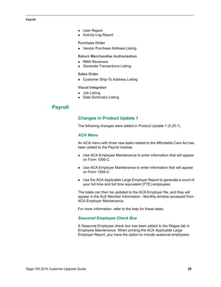 Sage 100 2016 Customer Upgrade Guide 29
_____________________________________________________________________________________________
Payroll
 User Report
 Activity Log Report
Purchase Order
 Vendor Purchase Address Listing
Return Merchandise Authorization
 RMA Receivers
 Generate Transactions Listing
Sales Order
 Customer Ship-To Address Listing
Visual Integrator
 Job Listing
 Data Dictionary Listing
Payroll
Changes in Product Update 1
The following changes were added in Product Update 1 (5.20.1).
ACA Menu
An ACA menu with three new tasks related to the Affordable Care Act has
been added to the Payroll module.
 Use ACA Employee Maintenance to enter information that will appear
on Form 1095-C.
 Use ACA Employer Maintenance to enter information that will appear
on Form 1094-C.
 Use the ACA Applicable Large Employer Report to generate a count of
your full time and full time equivalent (FTE) employees.
The totals can then be updated to the ACA Employer file, and they will
appear in the ALE Member Information - Monthly window accessed from
ACA Employer Maintenance.
For more information, refer to the help for these tasks.
Seasonal Employee Check Box
A Seasonal Employee check box has been added to the Wages tab in
Employee Maintenance. When printing the ACA Applicable Large
Employer Report, you have the option to include seasonal employees.
 