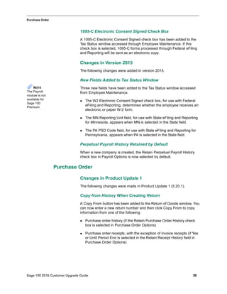 Sage 100 2016 Customer Upgrade Guide 30
_____________________________________________________________________________________________
Purchase Order
1095-C Electronic Consent Signed Check Box
A 1095-C Electronic Consent Signed check box has been added to the
Tax Status window accessed through Employee Maintenance. If this
check box is selected, 1095-C forms processed through Federal eFiling
and Reporting will be sent as an electronic copy.
Changes in Version 2015
The following changes were added in version 2015.
New Fields Added to Tax Status Window
Three new fields have been added to the Tax Status window accessed
from Employee Maintenance.
 The W2 Electronic Consent Signed check box, for use with Federal
eFiling and Reporting, determines whether the employee receives an
electronic or paper W-2 form.
 The MN Reporting Unit field, for use with State eFiling and Reporting
for Minnesota, appears when MN is selected in the State field.
 The PA PSD Code field, for use with State eFiling and Reporting for
Pennsylvania, appears when PA is selected in the State field.
Perpetual Payroll History Retained by Default
When a new company is created, the Retain Perpetual Payroll History
check box in Payroll Options is now selected by default.
Purchase Order
Changes in Product Update 1
The following changes were made in Product Update 1 (5.20.1).
Copy from History When Creating Return
A Copy From button has been added to the Return of Goods window. You
can now enter a new return number and then click Copy From to copy
information from one of the following:
 Purchase order history (if the Retain Purchase Order History check
box is selected in Purchase Order Options)
 Purchase order receipts, with the exception of invoice receipts (if Yes
or Until Period End is selected in the Retain Receipt History field in
Purchase Order Options)
NOTE
The Payroll
module is not
available for
Sage 100
Premium.
 