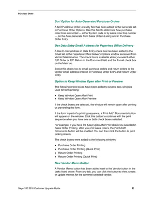 Sage 100 2016 Customer Upgrade Guide 33
_____________________________________________________________________________________________
Purchase Order
Sort Option for Auto-Generated Purchase Orders
A Sort Purchase Order Lines By field has been added to the Generate tab
in Purchase Order Options. Use this field to determine how purchase
order lines are sorted — either by item code or by sales order line number
— on the Auto-Generate from Sales Orders Listing and in Purchase
Order Entry.
Use Data Entry Email Address for Paperless Office Delivery
A Use E-mail Address in Data Entry check box has been added to the
Email tab in the Paperless Office Delivery Options window accessed from
Vendor Maintenance. The check box is available when you select either
P/O Order or P/O Return in the Document field and the E-mail check box
on the Main tab.
Select this check box to email purchase orders and return orders to the
vendor email address entered in Purchase Order Entry and Return Order
Entry.
Option to Keep Window Open after Print or Preview
The following check boxes have been added to several task windows
used for form printing:
 Keep Window Open After Print
 Keep Window Open After Preview
If the check boxes are selected, the window will remain open after printing
or previewing the form.
If the form is part of a printing sequence, a Print Add’l Documents button
will appear on the window. Click this button to continue with the print
sequence when you have one or both check boxes selected.
For example, if you have the Keep Open After Print check box selected in
Sales Order Printing, after you print sales orders, the Print Add’l
Documents button will be enabled. You can then click the button to print
picking sheets.
The check boxes were added to the following windows:
 Purchase Order Printing
 Purchase Order Printing (Quick Print)
 Return Order Printing
 Return Order Printing (Quick Print)
New Vendor Memo Button
A Vendor Memo button has been added next to the Vendor button in the
tasks listed below. From any tab, you can click the button to view, create,
or update memos for the currently selected vendor.
 