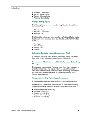 Sage 100 2016 Customer Upgrade Guide 34
_____________________________________________________________________________________________
Purchase Order
 Purchase Order Entry
 Receipt of Goods Entry
 Receipt of Invoice Entry
 Return of Goods Entry
Receipt History Inquiry
The following fields have been added to the grid on the Receipt history
Inquiry Lines tab.
 Allocated Freight
 Allocated Landed Cost
 Allocated Tax
The fields listed below have been added to the Additional Fields window
that appears when you select a line and click the Additional Information
button.
 Item Type
 Product Type
 Product Line
 Costing
Calculator Button for Landed Cost Amount Field
A Calculator button has been added to the Amount field in the Landed
Cost Entry window accessed through Receipt of Goods Entry.
Document and Batch Number Added to Purchase Order Entry
Message
The message that appears in Purchase Order Entry when you select an
order that is referenced in a receipt, return, or material requisition
transaction will now include the number of the referencing transaction. If
you have batch processing enabled for data entry tasks, the batch
number is also included.
Fields Added to Ship-To Address Maintenance
A warehouse field has been added in Ship-To Address Maintenance:
The warehouse code entered in this field will be used in the data entry
tasks listed below if you select a record and enter a ship-to address.
 Material Requisition Issue Entry
 Purchase Order Entry
 Receipt of Goods Entry
 Receipt of Invoice Entry
 Return of Goods Entry
 