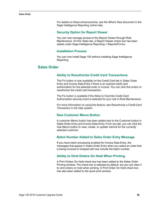 Sage 100 2016 Customer Upgrade Guide 36
_____________________________________________________________________________________________
Sales Order
For details on these enhancements, see the What’s New document in the
Sage Intelligence Reporting online help.
Security Option for Report Viewer
You can now manage access to the Report Viewer through Role
Maintenance. On the Tasks tab, a Report Viewer check box has been
added under Sage Intelligence Reporting > Reports/Forms.
Installation Process
You can now install Sage 100 without installing Sage Intelligence
Reporting.
Sales Order
Ability to Reauthorize Credit Card Transactions
The Fix button is now available on the Credit Card tab in Sales Order
Entry and Invoice Data Entry if there is an expired credit card
authorization for the selected order or invoice. You can click this button to
reauthorize the credit card transaction.
The Fix button is available if the Allow to Override Credit Card
Authorization security event is selected for your role in Role Maintenance.
For more information on using this feature, see Reauthorize a Credit Card
Transaction in the help system.
New Customer Memo Button
A customer Memo button has been added next to the Customer button in
Sales Order Entry and Invoice Data Entry. From any tab, you can click the
new Memo button to view, create, or update memos for the currently
selected customer.
Batch Number Added to Sales Order Entry Message
If you have batch processing enabled for Invoice Data Entry, the
messages that appear in Sales Order Entry when you select an order that
is being invoiced or shipped will now include the batch number.
Ability to Omit Orders On Hold When Printing
A Print Orders On Hold check box has been added to the Sales Order
Printing window. The check box is selected by default, but you can clear it
to omit orders on hold when printing. A Print Order On Hold check box
has also been added to the quick print window.
 