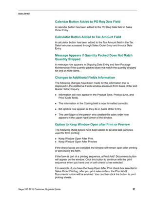 Sage 100 2016 Customer Upgrade Guide 37
_____________________________________________________________________________________________
Sales Order
Calendar Button Added to PO Req Date Field
A calendar button has been added to the PO Req Date field in Sales
Order Entry.
Calculator Button Added to Tax Amount Field
A calculator button has been added to the Tax Amount field in the Tax
Detail window accessed through Sales Order Entry and Invoice Data
Entry.
Message Appears if Quantity Packed Does Not Match
Quantity Shipped
A message now appears in Shipping Data Entry and Item Package
Maintenance if the quantity packed does not match the quantity shipped
for one or more items.
Changes to Additional Fields Information
The following changes have been made for the information that is
displayed in the Additional Fields window accessed from Sales Order and
Quote History Inquiry:
 Information will now appear in the Product Type, Product Line, and
Price Code fields.
 The information in the Costing field is now formatted correctly.
 Bill options now appear as they do in Sales Order Entry.
 The user logon of the person who created the sales order now
appears in the upper-right corner of the window.
Option to Keep Window Open after Print or Preview
The following check boxes have been added to several task windows
used for form printing:
 Keep Window Open After Print
 Keep Window Open After Preview
If the check boxes are selected, the window will remain open after printing
or previewing the form.
If the form is part of a printing sequence, a Print Add’l Documents button
will appear on the window. Click this button to continue with the print
sequence when you have one or both check boxes selected.
For example, if you have the Keep Open After Print check box selected in
Sales Order Printing, after you print sales orders, the Print Add’l
Documents button will be enabled. You can then click the button to print
picking sheets.
 