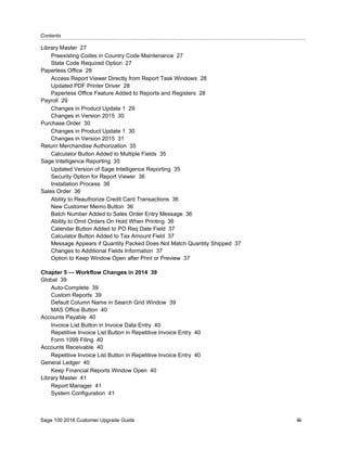 Contents...........................................................................................................................................................................................
Sage 100 2016 Customer Upgrade Guide iii
Library Master 27
Preexisting Codes in Country Code Maintenance 27
State Code Required Option 27
Paperless Office 28
Access Report Viewer Directly from Report Task Windows 28
Updated PDF Printer Driver 28
Paperless Office Feature Added to Reports and Registers 28
Payroll 29
Changes in Product Update 1 29
Changes in Version 2015 30
Purchase Order 30
Changes in Product Update 1 30
Changes in Version 2015 31
Return Merchandise Authorization 35
Calculator Button Added to Multiple Fields 35
Sage Intelligence Reporting 35
Updated Version of Sage Intelligence Reporting 35
Security Option for Report Viewer 36
Installation Process 36
Sales Order 36
Ability to Reauthorize Credit Card Transactions 36
New Customer Memo Button 36
Batch Number Added to Sales Order Entry Message 36
Ability to Omit Orders On Hold When Printing 36
Calendar Button Added to PO Req Date Field 37
Calculator Button Added to Tax Amount Field 37
Message Appears if Quantity Packed Does Not Match Quantity Shipped 37
Changes to Additional Fields Information 37
Option to Keep Window Open after Print or Preview 37
Chapter 5 — Workflow Changes in 2014 39
Global 39
Auto-Complete 39
Custom Reports 39
Default Column Name in Search Grid Window 39
MAS Office Button 40
Accounts Payable 40
Invoice List Button in Invoice Data Entry 40
Repetitive Invoice List Button in Repetitive Invoice Entry 40
Form 1099 Filing 40
Accounts Receivable 40
Repetitive Invoice List Button in Repetitive Invoice Entry 40
General Ledger 40
Keep Financial Reports Window Open 40
Library Master 41
Report Manager 41
System Configuration 41
 