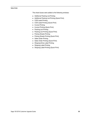 Sage 100 2016 Customer Upgrade Guide 38
_____________________________________________________________________________________________
Sales Order
The check boxes were added to the following windows:
 Additional Packing List Printing
 Additional Packing List Printing (Quick Print)
 COD Label Printing
 COD Label Printing (Quick Print)
 Invoice Printing
 Invoice Printing (Quick Print)
 Packing List Printing
 Packing List Printing (Quick Print)
 Picking Sheets Printing
 Picking Sheets Printing (Quick Print)
 Sales Order Printing
 Sales Order Printing (Quick Print)
 Shipping Entry Label Printing
 Shipping Label Printing
 Shipping Label Printing (Quick Print)
 