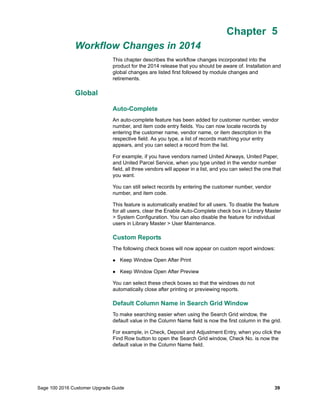 Sage 100 2016 Customer Upgrade Guide 39
Chapter 5
Workflow Changes in 2014
Chapter 5
This chapter describes the workflow changes incorporated into the
product for the 2014 release that you should be aware of. Installation and
global changes are listed first followed by module changes and
retirements.
Global
Auto-Complete
An auto-complete feature has been added for customer number, vendor
number, and item code entry fields. You can now locate records by
entering the customer name, vendor name, or item description in the
respective field. As you type, a list of records matching your entry
appears, and you can select a record from the list.
For example, if you have vendors named United Airways, United Paper,
and United Parcel Service, when you type united in the vendor number
field, all three vendors will appear in a list, and you can select the one that
you want.
You can still select records by entering the customer number, vendor
number, and item code.
This feature is automatically enabled for all users. To disable the feature
for all users, clear the Enable Auto-Complete check box in Library Master
> System Configuration. You can also disable the feature for individual
users in Library Master > User Maintenance.
Custom Reports
The following check boxes will now appear on custom report windows:
 Keep Window Open After Print
 Keep Window Open After Preview
You can select these check boxes so that the windows do not
automatically close after printing or previewing reports.
Default Column Name in Search Grid Window
To make searching easier when using the Search Grid window, the
default value in the Column Name field is now the first column in the grid.
For example, in Check, Deposit and Adjustment Entry, when you click the
Find Row button to open the Search Grid window, Check No. is now the
default value in the Column Name field.
 