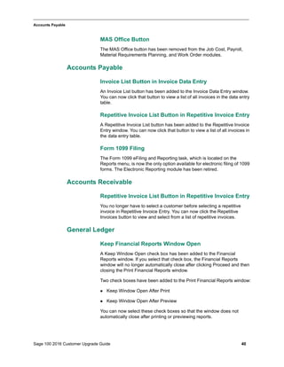 Sage 100 2016 Customer Upgrade Guide 40
_____________________________________________________________________________________________
Accounts Payable
MAS Office Button
The MAS Office button has been removed from the Job Cost, Payroll,
Material Requirements Planning, and Work Order modules.
Accounts Payable
Invoice List Button in Invoice Data Entry
An Invoice List button has been added to the Invoice Data Entry window.
You can now click that button to view a list of all invoices in the data entry
table.
Repetitive Invoice List Button in Repetitive Invoice Entry
A Repetitive Invoice List button has been added to the Repetitive Invoice
Entry window. You can now click that button to view a list of all invoices in
the data entry table.
Form 1099 Filing
The Form 1099 eFiling and Reporting task, which is located on the
Reports menu, is now the only option available for electronic filing of 1099
forms. The Electronic Reporting module has been retired.
Accounts Receivable
Repetitive Invoice List Button in Repetitive Invoice Entry
You no longer have to select a customer before selecting a repetitive
invoice in Repetitive Invoice Entry. You can now click the Repetitive
Invoices button to view and select from a list of repetitive invoices.
General Ledger
Keep Financial Reports Window Open
A Keep Window Open check box has been added to the Financial
Reports window. If you select that check box, the Financial Reports
window will no longer automatically close after clicking Proceed and then
closing the Print Financial Reports window.
Two check boxes have been added to the Print Financial Reports window:
 Keep Window Open After Print
 Keep Window Open After Preview
You can now select these check boxes so that the window does not
automatically close after printing or previewing reports.
 
