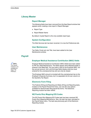 Sage 100 2016 Customer Upgrade Guide 41
_____________________________________________________________________________________________
Library Master
Library Master
Report Manager
The following fields have been removed from the New Report window that
appears when creating a new report in Report Manager:
 Report Type
 Report Master Name
By default, Crystal Report is the only available report type.
System Configuration
The Web Services tab has been renamed; it is now the Preferences tab.
User Maintenance
Two fields, Email and Job Title, have been added to the User
Maintenance window.
Payroll
Employer Medical Assistance Contribution (MAC) fields
Employer Medical Assistance Contribution (MAC) fields have been added
to P/R Tax Table Maintenance. The fields appear when Massachusetts is
entered in the State field. You can enter a rate for the Employer MAC, but
the accrual account, limit, and limit type fields display what you have
entered for the unemployment tax and can only be viewed.
The Employer MAC amount is included with the unemployment tax on the
Employer’s Expense Summary, but it is separated into its own column on
the Quarterly Tax Report.
Electronic Form Filing
The Federal eFiling and Reporting and State eFiling and Reporting tasks,
located on the Payroll Period End menu, are now the only options
available for electronically filing payroll tax forms. The Electronic
Reporting module has been retired.
W2 Puerto Rico Mapping E/D Codes
The W2 Puerto Rico Mapping E/D Codes task has been renamed W2
Puerto Rico Mapping Maintenance. Also, the task has been relocated to
the Payroll Setup menu. The task was previously part of the Electronic
Reporting module.
NOTE
The Payroll
module is not
available for
Sage 100
Premium.
 