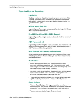 Sage 100 2016 Customer Upgrade Guide 42
_____________________________________________________________________________________________
Sage Intelligence Reporting
Sage Intelligence Reporting
Installation
The Sage Intelligence Reporting installation program is now part of the
Sage 100 Workstation Setup program. Sage Intelligence Reporting is
automatically installed when you run Workstation Setup and select the
Typical installation option.
Access within Sage 100
Sage Intelligence Reporting is now accessed from the Sage 100 Module
Menus toolbar and the Tasks tab.
Excel 2010 and Excel 2013 64-Bit Support
Sage Intelligence Reporting is now compatible with the 64-bit version of
Excel 2010.
.NET Framework 4.0
Sage Intelligence Reporting has been upgraded to .NET Framework 4.0,
resulting in smoother integration with Excel and faster installation time if
.NET Framework 4.0 is already installed.
User Interface and Usability Improvements
Numerous enhancements were made to Sage Intelligence Reporting to
make the product more efficient and easy to use. These improvements
include the following:
User Interface
 Report Manager menu items have been reorganized to make
commonly used features easier to find. The most commonly used
items are grouped on the Home and Help tabs. Less frequently used
items are grouped on the File and Tools tabs.
 Connector menu items have been reorganized; more commonly used
items are now available on the File, Home, and Help tabs. Less
commonly used features are now on the Tools tab.
 The locked report screen and the Unlock on Copy screen have been
updated to display information in a more user-friendly manner.
Report Designer
 The new Report Designer Add-in gives you better control over
reporting layouts. You can now break reports into reusable pieces and
reassemble them in different configurations to create new reports.
 You can now maximize the Report Designer window.
 