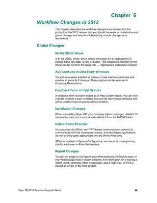 Sage 100 2016 Customer Upgrade Guide 44
Chapter 6
Workflow Changes in 2013
Chapter 6
This chapter describes the workflow changes incorporated into the
product for the 2013 release that you should be aware of. Installation and
global changes are listed first followed by module changes and
retirements.
Global Changes
64-Bit ODBC Driver
A 64-bit ODBC driver, which allows third-party 64-bit applications to
access Sage 100 data, is now available. The installation program for the
driver can be run from the Sage 100 — Applications installation program.
ALE Lookups in Data Entry Windows
You can now select whether to display or hide inactive customers and
vendors in some ALE lookups. These options can be selected in
Company Maintenance.
Feedback Form in Help System
A feedback form has been added to all Help System topics. You can now
indicate whether a topic is helpful and provide anonymous feedback that
will be used to improve product documentation.
Installation Changes
When uninstalling Sage 100, your company data is no longer deleted. To
remove the data, you must manually delete it from the MAS90 folder.
Native SData Provider
You can now use SData, an HTTP-based communication protocol, to
communicate with the workstation, server, and web-based applications,
as well as third-party applications and the World Wide Web.
SData is enabled in System Configuration, and security is assigned by
role for each user in Role Maintenance.
Report Changes
You can no longer e-mail report data when selecting the Export option in
the Printer/Output field in report windows. For information on e-mailing a
report using Paperless Office functionality, see E-mail, Fax, or Print a
Report as a PDF in the Help system.
 