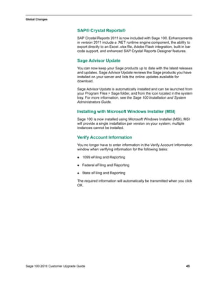 Sage 100 2016 Customer Upgrade Guide 45
_____________________________________________________________________________________________
Global Changes
SAP® Crystal Reports®
SAP Crystal Reports 2011 is now included with Sage 100. Enhancements
in version 2011 include a .NET runtime engine component, the ability to
export directly to an Excel .xlsx file, Adobe Flash integration, built-in bar
code support, and enhanced SAP Crystal Reports Designer features.
Sage Advisor Update
You can now keep your Sage products up to date with the latest releases
and updates. Sage Advisor Update reviews the Sage products you have
installed on your server and lists the online updates available for
download.
Sage Advisor Update is automatically installed and can be launched from
your Program Files > Sage folder, and from the icon located in the system
tray. For more information, see the Sage 100 Installation and System
Administrators Guide.
Installing with Microsoft Windows Installer (MSI)
Sage 100 is now installed using Microsoft Windows Installer (MSI). MSI
will provide a single installation per version on your system; multiple
instances cannot be installed.
Verify Account Information
You no longer have to enter information in the Verify Account Information
window when verifying information for the following tasks:
 1099 eFiling and Reporting
 Federal eFiling and Reporting
 State eFiling and Reporting
The required information will automatically be transmitted when you click
OK.
 