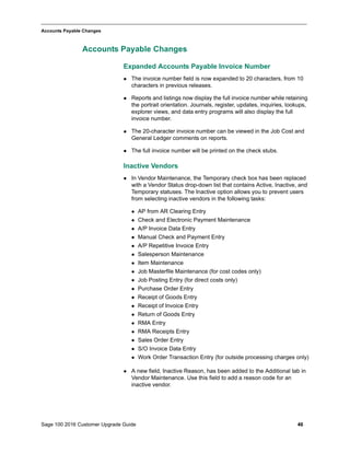 Sage 100 2016 Customer Upgrade Guide 46
_____________________________________________________________________________________________
Accounts Payable Changes
Accounts Payable Changes
Expanded Accounts Payable Invoice Number
 The invoice number field is now expanded to 20 characters, from 10
characters in previous releases.
 Reports and listings now display the full invoice number while retaining
the portrait orientation. Journals, register, updates, inquiries, lookups,
explorer views, and data entry programs will also display the full
invoice number.
 The 20-character invoice number can be viewed in the Job Cost and
General Ledger comments on reports.
 The full invoice number will be printed on the check stubs.
Inactive Vendors
 In Vendor Maintenance, the Temporary check box has been replaced
with a Vendor Status drop-down list that contains Active, Inactive, and
Temporary statuses. The Inactive option allows you to prevent users
from selecting inactive vendors in the following tasks:
 AP from AR Clearing Entry
 Check and Electronic Payment Maintenance
 A/P Invoice Data Entry
 Manual Check and Payment Entry
 A/P Repetitive Invoice Entry
 Salesperson Maintenance
 Item Maintenance
 Job Masterfile Maintenance (for cost codes only)
 Job Posting Entry (for direct costs only)
 Purchase Order Entry
 Receipt of Goods Entry
 Receipt of Invoice Entry
 Return of Goods Entry
 RMA Entry
 RMA Receipts Entry
 Sales Order Entry
 S/O Invoice Data Entry
 Work Order Transaction Entry (for outside processing charges only)
 A new field, Inactive Reason, has been added to the Additional tab in
Vendor Maintenance. Use this field to add a reason code for an
inactive vendor.
 