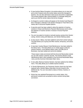 Sage 100 2016 Customer Upgrade Guide 47
_____________________________________________________________________________________________
Accounts Payable Changes
 A new Inactive Status Exception List window allows you to view and
print a list of reasons why the vendor status cannot be changed to
Inactive. You can also drill down to the source document, if applicable.
This window appears after clicking Details if a message dialog box
warns you that the vendor status cannot be changed.
 A change to a vendor’s status will appear on the Vendor Audit Report if
All or Changes is selected in the Vendor Changes to Track field on the
History tab in Accounts Payable Options.
 A security event has been added to allow the selection of inactive
vendors in Check and Electronic Payment Maintenance and to allow
the selection of inactive vendors’ invoices in Invoice Payment
Selection.
 You can now select to include or exclude inactive vendors from Vendor
Listing, Vendor Listing with Balances, and Vendor Mailing Labels.
 A new column, Status, has been added to some ALE vendor lookups.
This field allows you to group and filter inactive, temporary, and active
vendors.
 A new task, Inactive Reason Code Maintenance, has been added to
the Setup menu. This task allows you to create reason codes for
inactive vendors. A pre-defined reason code, OUTOB (Out of
Business), has been added and cannot be deleted.
These reason codes are shared with the Accounts Receivable module
for use with inactive customer records. The Inactive Reason Code
Maintenance task is also available on the Accounts Receivable Setup
menu and the Common Information Main menu.
 A new utility, Remove Inactive Vendors, has been added to the Utilities
menu. This utility allows you to delete inactive vendors.
 In Vendor Maintenance, the Temporary Vendor check box has been
replaced with a Vendor Status drop-down list and moved to the
Additional tab. You can now select a status of Active, Inactive, or
Temporary.
 Active has now replaced Permanent as a vendor status. Any
permanent vendors are converted to active vendors during data
conversion.
 