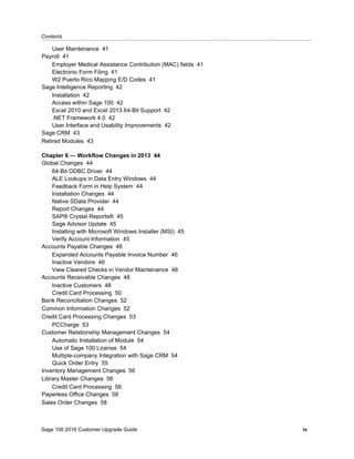 Contents...........................................................................................................................................................................................
Sage 100 2016 Customer Upgrade Guide iv
User Maintenance 41
Payroll 41
Employer Medical Assistance Contribution (MAC) fields 41
Electronic Form Filing 41
W2 Puerto Rico Mapping E/D Codes 41
Sage Intelligence Reporting 42
Installation 42
Access within Sage 100 42
Excel 2010 and Excel 2013 64-Bit Support 42
.NET Framework 4.0 42
User Interface and Usability Improvements 42
Sage CRM 43
Retired Modules 43
Chapter 6 — Workflow Changes in 2013 44
Global Changes 44
64-Bit ODBC Driver 44
ALE Lookups in Data Entry Windows 44
Feedback Form in Help System 44
Installation Changes 44
Native SData Provider 44
Report Changes 44
SAP® Crystal Reports® 45
Sage Advisor Update 45
Installing with Microsoft Windows Installer (MSI) 45
Verify Account Information 45
Accounts Payable Changes 46
Expanded Accounts Payable Invoice Number 46
Inactive Vendors 46
View Cleared Checks in Vendor Maintenance 48
Accounts Receivable Changes 48
Inactive Customers 48
Credit Card Processing 50
Bank Reconciliation Changes 52
Common Information Changes 52
Credit Card Processing Changes 53
PCCharge 53
Customer Relationship Management Changes 54
Automatic Installation of Module 54
Use of Sage 100 License 54
Multiple-company Integration with Sage CRM 54
Quick Order Entry 55
Inventory Management Changes 56
Library Master Changes 56
Credit Card Processing 56
Paperless Office Changes 58
Sales Order Changes 58
 