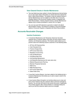 Sage 100 2016 Customer Upgrade Guide 48
_____________________________________________________________________________________________
Accounts Receivable Changes
View Cleared Checks in Vendor Maintenance
 Two new fields have been added in Vendor Maintenance that will allow
you to view check status information on checks that have cleared the
bank in Bank Reconciliation. The ability to view the cleared checks in
Vendor Maintenance can be enabled on the Main tab in Accounts
Payable Options if the Accounts Payable module is integrated with
Bank Reconciliation. Viewing cleared checks in Vendor Maintenance
applies only to checks processed in version 2013 or higher.
 You can now post ACH electronic payments in detail to the Bank
Reconciliation module. This feature is enabled in Accounts Payable
Options if Accounts Payable is integrated with Bank Reconciliation.
Accounts Receivable Changes
Inactive Customers
 In Customer Maintenance, the Temporary check box has been
replaced with a Customer Status drop-down list that contains Active,
Inactive, and Temporary statuses. The Inactive option allows you to
prevent users from selecting inactive customers in the following tasks:
 AP from AR Clearing Entry
 Cash Receipts Entry
 Finance Charge Entry
 A/R Invoice Data Entry
 Repetitive Invoice Entry
 User ID Maintenance
 Job Billing Data Entry
 Job Estimate Maintenance
 Job Masterfile Maintenance (for open jobs only)
 Material Requirements Planning
 Maintain Projected Demands
 RMA Entry
 RMA Receipts Entry
 S/O Invoice Data Entry
 Sales Order Entry
 A new field, Inactive Reason, has been added to the Additional tab in
Customer Maintenance that allows you to add a reason code for the
inactive customer.
 A new Inactive Status Exception List window allows you to view and
print a list of reasons why the customer status cannot be changed to
Inactive. You can also drill down to the source document, if applicable.
This window appears after clicking Details if a message dialog box
warns you that the customer status cannot be changed.
 