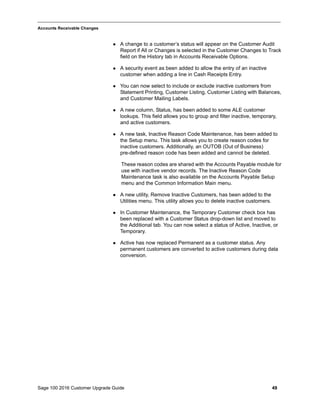 Sage 100 2016 Customer Upgrade Guide 49
_____________________________________________________________________________________________
Accounts Receivable Changes
 A change to a customer’s status will appear on the Customer Audit
Report if All or Changes is selected in the Customer Changes to Track
field on the History tab in Accounts Receivable Options.
 A security event as been added to allow the entry of an inactive
customer when adding a line in Cash Receipts Entry.
 You can now select to include or exclude inactive customers from
Statement Printing, Customer Listing, Customer Listing with Balances,
and Customer Mailing Labels.
 A new column, Status, has been added to some ALE customer
lookups. This field allows you to group and filter inactive, temporary,
and active customers.
 A new task, Inactive Reason Code Maintenance, has been added to
the Setup menu. This task allows you to create reason codes for
inactive customers. Additionally, an OUTOB (Out of Business)
pre-defined reason code has been added and cannot be deleted.
These reason codes are shared with the Accounts Payable module for
use with inactive vendor records. The Inactive Reason Code
Maintenance task is also available on the Accounts Payable Setup
menu and the Common Information Main menu.
 A new utility, Remove Inactive Customers, has been added to the
Utilities menu. This utility allows you to delete inactive customers.
 In Customer Maintenance, the Temporary Customer check box has
been replaced with a Customer Status drop-down list and moved to
the Additional tab. You can now select a status of Active, Inactive, or
Temporary.
 Active has now replaced Permanent as a customer status. Any
permanent customers are converted to active customers during data
conversion.
 