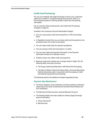 Sage 100 2016 Customer Upgrade Guide 50
_____________________________________________________________________________________________
Accounts Receivable Changes
Credit Card Processing
You can now integrate with Sage Exchange to secure your customers’
credit card numbers in a Sage Exchange Vault account, which is a
PCI-compliant location for storing sensitive credit card and banking
information.
For an overview of this enhancement, see Credit Card Processing
Changes on page 53.
Included in the numerous Accounts Receivable changes:
 You can now process credit card transactions in A/R Invoice Data
Entry.
 In Repetitive Invoice Entry, you can store credit card transactions to be
processed when the invoice is processed.
 You can swipe credit cards for payment acceptance.
 You can process credit card transactions in a batch.
 You can view credit card payment information in the Payment
Information window for a selected invoice.
 Printed invoices now reflect credit card payments.
 Because credit card numbers are no longer stored in Sage 100, the
following fields have been removed:
 The Purge Credit Card Data field in A/R Period End Processing
 The Days to Retain Credit Card History field in Accounts Receivable
Options (previously used in conjunction with the purging of credit
card data during period end processing)
The following sections list additional changes separated by task.
Payment Type Maintenance
 The Show Validation Code Verification and Show Address Verification
check boxes have been combined and renamed Show Address and
CVV Verification.
 The Merchant ID field has been renamed Merchant Account.
 The following fields have been added for entering Sage Exchange
account information.
 Virtual Terminal ID
 Merchant Key
 