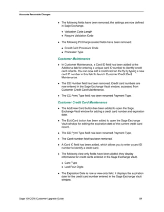 Sage 100 2016 Customer Upgrade Guide 51
_____________________________________________________________________________________________
Accounts Receivable Changes
 The following fields have been removed; the settings are now defined
in Sage Exchange.
 Validation Code Length
 Require Validation Code
 The following PCCharge related fields have been removed:
 Credit Card Processor Code
 Processor Type
Customer Maintenance
 In Customer Maintenance, a Card ID field has been added to the
Additional tab for entering a unique card ID number to identify credit
card records. You can now add a credit card on the fly by typing a new
card ID number in this field to launch Customer Credit Card
Maintenance.
 The CC Number field has been removed. Credit card numbers are
now entered in the Sage Exchange Vault window, accessed from
Customer Credit Card Maintenance.
 The CC Pymt Type field has been renamed Payment Type.
Customer Credit Card Maintenance
 The Add New Card button has been added to open the Sage
Exchange Vault window for adding a credit card number and expiration
date.
 The Edit Card button has been added to open the Sage Exchange
Vault window for editing the expiration date of the current credit card
record.
 The CC Pymt Type field has been renamed Payment Type.
 The Card Number field has been removed.
 A Card ID field has been added, which allows you to enter a card ID
number to identify a credit card.
 The following view-only fields have been added; they display
information for credit cards entered in the Sage Exchange Vault.
 Card Type
 Last Four Digits
 The Expiration Date is now a view-only field; it displays the expiration
date for the credit card number entered in the Sage Exchange Vault
window.
 