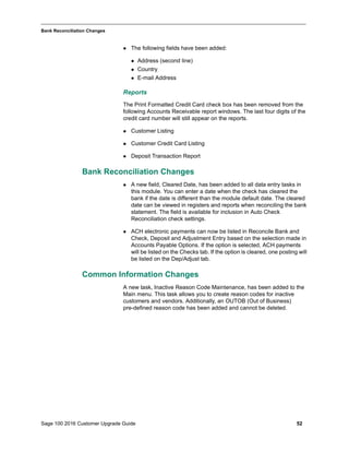 Sage 100 2016 Customer Upgrade Guide 52
_____________________________________________________________________________________________
Bank Reconciliation Changes
 The following fields have been added:
 Address (second line)
 Country
 E-mail Address
Reports
The Print Formatted Credit Card check box has been removed from the
following Accounts Receivable report windows. The last four digits of the
credit card number will still appear on the reports.
 Customer Listing
 Customer Credit Card Listing
 Deposit Transaction Report
Bank Reconciliation Changes
 A new field, Cleared Date, has been added to all data entry tasks in
this module. You can enter a date when the check has cleared the
bank if the date is different than the module default date. The cleared
date can be viewed in registers and reports when reconciling the bank
statement. The field is available for inclusion in Auto Check
Reconciliation check settings.
 ACH electronic payments can now be listed in Reconcile Bank and
Check, Deposit and Adjustment Entry based on the selection made in
Accounts Payable Options. If the option is selected, ACH payments
will be listed on the Checks tab. If the option is cleared, one posting will
be listed on the Dep/Adjust tab.
Common Information Changes
A new task, Inactive Reason Code Maintenance, has been added to the
Main menu. This task allows you to create reason codes for inactive
customers and vendors. Additionally, an OUTOB (Out of Business)
pre-defined reason code has been added and cannot be deleted.
 