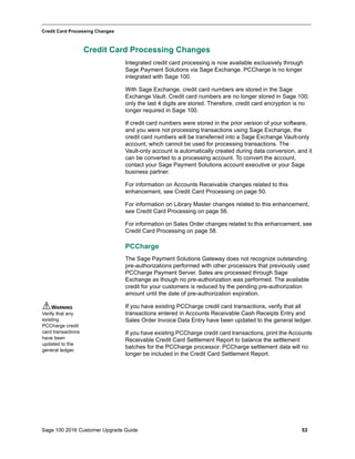 Sage 100 2016 Customer Upgrade Guide 53
_____________________________________________________________________________________________
Credit Card Processing Changes
Credit Card Processing Changes
Integrated credit card processing is now available exclusively through
Sage Payment Solutions via Sage Exchange. PCCharge is no longer
integrated with Sage 100.
With Sage Exchange, credit card numbers are stored in the Sage
Exchange Vault. Credit card numbers are no longer stored in Sage 100;
only the last 4 digits are stored. Therefore, credit card encryption is no
longer required in Sage 100.
If credit card numbers were stored in the prior version of your software,
and you were not processing transactions using Sage Exchange, the
credit card numbers will be transferred into a Sage Exchange Vault-only
account, which cannot be used for processing transactions. The
Vault-only account is automatically created during data conversion, and it
can be converted to a processing account. To convert the account,
contact your Sage Payment Solutions account executive or your Sage
business partner.
For information on Accounts Receivable changes related to this
enhancement, see Credit Card Processing on page 50.
For information on Library Master changes related to this enhancement,
see Credit Card Processing on page 56.
For information on Sales Order changes related to this enhancement, see
Credit Card Processing on page 58.
PCCharge
The Sage Payment Solutions Gateway does not recognize outstanding
pre-authorizations performed with other processors that previously used
PCCharge Payment Server. Sales are processed through Sage
Exchange as though no pre-authorization was performed. The available
credit for your customers is reduced by the pending pre-authorization
amount until the date of pre-authorization expiration.
If you have existing PCCharge credit card transactions, verify that all
transactions entered in Accounts Receivable Cash Receipts Entry and
Sales Order Invoice Data Entry have been updated to the general ledger.
If you have existing PCCharge credit card transactions, print the Accounts
Receivable Credit Card Settlement Report to balance the settlement
batches for the PCCharge processor. PCCharge settlement data will no
longer be included in the Credit Card Settlement Report.
WARNING
Verify that any
existing
PCCharge credit
card transactions
have been
updated to the
general ledger.
 