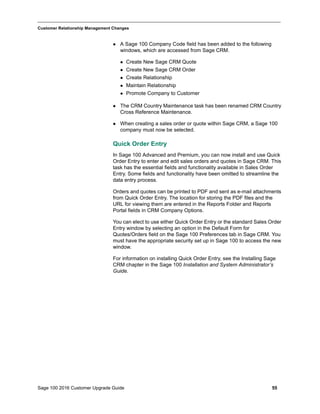 Sage 100 2016 Customer Upgrade Guide 55
_____________________________________________________________________________________________
Customer Relationship Management Changes
 A Sage 100 Company Code field has been added to the following
windows, which are accessed from Sage CRM.
 Create New Sage CRM Quote
 Create New Sage CRM Order
 Create Relationship
 Maintain Relationship
 Promote Company to Customer
 The CRM Country Maintenance task has been renamed CRM Country
Cross Reference Maintenance.
 When creating a sales order or quote within Sage CRM, a Sage 100
company must now be selected.
Quick Order Entry
In Sage 100 Advanced and Premium, you can now install and use Quick
Order Entry to enter and edit sales orders and quotes in Sage CRM. This
task has the essential fields and functionality available in Sales Order
Entry. Some fields and functionality have been omitted to streamline the
data entry process.
Orders and quotes can be printed to PDF and sent as e-mail attachments
from Quick Order Entry. The location for storing the PDF files and the
URL for viewing them are entered in the Reports Folder and Reports
Portal fields in CRM Company Options.
You can elect to use either Quick Order Entry or the standard Sales Order
Entry window by selecting an option in the Default Form for
Quotes/Orders field on the Sage 100 Preferences tab in Sage CRM. You
must have the appropriate security set up in Sage 100 to access the new
window.
For information on installing Quick Order Entry, see the Installing Sage
CRM chapter in the Sage 100 Installation and System Administrator’s
Guide.
 
