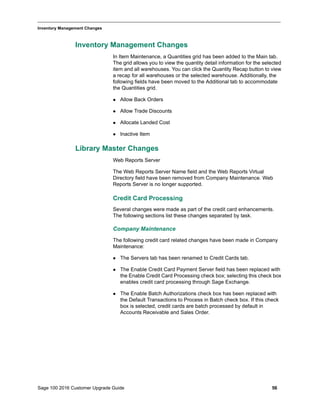 Sage 100 2016 Customer Upgrade Guide 56
_____________________________________________________________________________________________
Inventory Management Changes
Inventory Management Changes
In Item Maintenance, a Quantities grid has been added to the Main tab.
The grid allows you to view the quantity detail information for the selected
item and all warehouses. You can click the Quantity Recap button to view
a recap for all warehouses or the selected warehouse. Additionally, the
following fields have been moved to the Additional tab to accommodate
the Quantities grid.
 Allow Back Orders
 Allow Trade Discounts
 Allocate Landed Cost
 Inactive Item
Library Master Changes
Web Reports Server
The Web Reports Server Name field and the Web Reports Virtual
Directory field have been removed from Company Maintenance. Web
Reports Server is no longer supported.
Credit Card Processing
Several changes were made as part of the credit card enhancements.
The following sections list these changes separated by task.
Company Maintenance
The following credit card related changes have been made in Company
Maintenance:
 The Servers tab has been renamed to Credit Cards tab.
 The Enable Credit Card Payment Server field has been replaced with
the Enable Credit Card Processing check box; selecting this check box
enables credit card processing through Sage Exchange.
 The Enable Batch Authorizations check box has been replaced with
the Default Transactions to Process in Batch check box. If this check
box is selected, credit cards are batch processed by default in
Accounts Receivable and Sales Order.
 