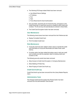 Sage 100 2016 Customer Upgrade Guide 57
_____________________________________________________________________________________________
Library Master Changes
 The following PCCharge related fields have been removed:
 Use Default Server Settings
 IP Address
 Port
 Path
 Force Reconnect for Each Authorization
 Two new fields, Vault-Only ID and Vault-Only Key, will appear on the
Credit Cards tab if a Vault-Only account is created to store credit card
numbers. The ID and key will automatically be entered in these fields.
 The Credit Card Encryption button has been removed.
User Maintenance
The following check boxes have been removed from the Preferences tab:
 Display Formatted Credit Card
 Print Formatted Credit Card
Role Maintenance
 A security event has been added to allow users to override the credit
card information for Accounts Receivable and Sales Order credit
memos.
 A module option has been added that allows users to add new credit
card numbers and edit the expiration date for existing credit card
numbers on file.
The following security events have been removed:
 Allow Access to Credit Card Encryption in Company Maintenance
 Allow Deleting of Public Key
 Allow Purging of Credit Card Audit Log
Credit Card Audit Log
Credit Card Audit Log has been removed from the Library Master Reports
menu.
Administrative Tools
The Change Credit Card Encryption Key Phrase button has been
removed from the Administrative Tools window.
 