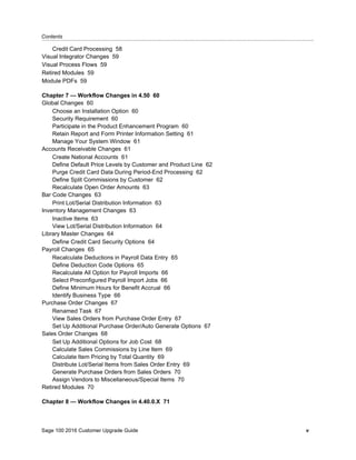 Contents...........................................................................................................................................................................................
Sage 100 2016 Customer Upgrade Guide v
Credit Card Processing 58
Visual Integrator Changes 59
Visual Process Flows 59
Retired Modules 59
Module PDFs 59
Chapter 7 — Workflow Changes in 4.50 60
Global Changes 60
Choose an Installation Option 60
Security Requirement 60
Participate in the Product Enhancement Program 60
Retain Report and Form Printer Information Setting 61
Manage Your System Window 61
Accounts Receivable Changes 61
Create National Accounts 61
Define Default Price Levels by Customer and Product Line 62
Purge Credit Card Data During Period-End Processing 62
Define Split Commissions by Customer 62
Recalculate Open Order Amounts 63
Bar Code Changes 63
Print Lot/Serial Distribution Information 63
Inventory Management Changes 63
Inactive Items 63
View Lot/Serial Distribution Information 64
Library Master Changes 64
Define Credit Card Security Options 64
Payroll Changes 65
Recalculate Deductions in Payroll Data Entry 65
Define Deduction Code Options 65
Recalculate All Option for Payroll Imports 66
Select Preconfigured Payroll Import Jobs 66
Define Minimum Hours for Benefit Accrual 66
Identify Business Type 66
Purchase Order Changes 67
Renamed Task 67
View Sales Orders from Purchase Order Entry 67
Set Up Additional Purchase Order/Auto Generate Options 67
Sales Order Changes 68
Set Up Additional Options for Job Cost 68
Calculate Sales Commissions by Line Item 69
Calculate Item Pricing by Total Quantity 69
Distribute Lot/Serial Items from Sales Order Entry 69
Generate Purchase Orders from Sales Orders 70
Assign Vendors to Miscellaneous/Special Items 70
Retired Modules 70
Chapter 8 — Workflow Changes in 4.40.0.X 71
 