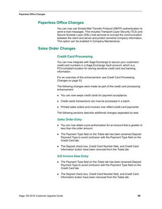 Sage 100 2016 Customer Upgrade Guide 58
_____________________________________________________________________________________________
Paperless Office Changes
Paperless Office Changes
You can now use Simple Mail Transfer Protocol (SMTP) authentication to
send e-mail messages. This includes Transport Layer Security (TLS) and
Secure Sockets Layer (SSL) mail services to encrypt the communication
between the client and server and protect sensitive company information.
This option can be enabled in Company Maintenance.
Sales Order Changes
Credit Card Processing
You can now integrate with Sage Exchange to secure your customers’
credit card numbers in a Sage Exchange Vault account, which is a
PCI-compliant location for storing sensitive credit card and banking
information.
For an overview of this enhancement, see Credit Card Processing
Changes on page 53.
The following changes were made as part of the credit card processing
enhancement:
 You can now swipe credit cards for payment acceptance.
 Credit cards transactions can now be processed in a batch.
 Printed sales orders and invoices now reflect credit card payments.
The following sections describe additional changes separated by task.
Sales Order Entry
 You can now obtain a pre-authorization for an amount that is greater or
less than the order amount.
 The Payment Type field on the Totals tab has been renamed Deposit
Payment Type to avoid confusion with the Payment Type field on the
Credit Card tab.
 The Deposit check box, Credit Card Number field, and Credit Card
Information button have been removed from the Totals tab.
S/O Invoice Data Entry
 The Payment Type field on the Totals tab has been renamed Deposit
Payment Type to avoid confusion with the Payment Type field on the
Credit Card tab.
 The Deposit check box, Credit Card Number field, and Credit Card
Information button have been removed from the Totals tab.
 