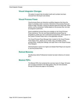 Sage 100 2016 Customer Upgrade Guide 59
_____________________________________________________________________________________________
Visual Integrator Changes
Visual Integrator Changes
The option to export fully formatted credit card numbers has been
removed from the Export Job window.
Visual Process Flows
Visual process flows are interactive workflow diagrams that show the
steps to complete a task or process. Elements on the process flows are
linked to Sage 100 tasks; clicking an element starts the linked task. Other
actions, such as showing or hiding objects on the process flow, can also
be assigned to elements.
Seven predefined process flows are available on the Visual Process
Flows submenus. You can use these predefined process flows as
templates to create your own customized process flows, which appear on
the Custom Process Flows menu in the applicable modules.
The Visual Process Flows Manager task, located on the Visual Process
Flows Setup menu, allows you to create, copy, and delete custom
process flows, modify their settings, and open them in the Visual Process
Flow Designer.
Internet Explorer version 8 or higher and Adobe Flash Player are required
to use the process flows.
Retired Modules
The Business Alerts Professional module has been retired as of version
2013.
Module PDFs
The Module PDFs that contained the overview topics for Sage 100 tasks
are no longer accessed in the Help system; they are now accessed
through the Resources page on the Desktop.
 