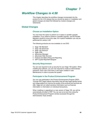 Sage 100 2016 Customer Upgrade Guide 60
Chapter 7
Workflow Changes in 4.50
Chapter 7
This chapter describes the workflow changes incorporated into the
product for the 4.50 release that you should be aware of. Installation and
global changes are listed first followed by module changes and
retirements.
Global Changes
Choose an Installation Option
You now have the option to perform an in-place or parallel upgrade
installation. If you select to perform a parallel upgrade, use the Parallel
Migration wizard to move your data. An in-place installation can only be
performed for version 4.40.
The following products are now available on one DVD:
 Sage 100 Standard
 Sage 100 Advanced
 Sage 100 Premium
 Sage CRM
 eBusiness Manager
 eBusiness Web Services
 Federal and State eFiling and Reporting
 SAP Crystal Reports® Designer
Security Requirement
You are now required to set up security for your Sage 100 system. When
installing the software, you are now required to create an Administrator
password. Each user must have a user logon created in User
Maintenance in order to access the system.
Participate in the Product Enhancement Program
You can now participate in the Product Enhancement Program (PEP).
Through PEP, Sage collects information that will help Sage identify trends
and usage patterns to improve the quality of the products and services we
offer. Sage will not collect sensitive information such as financial
information or information on individual transactions.
When installing or upgrading to a new version of Sage 100, you will be
automatically enrolled in PEP. You can opt out at any time using the
Product Enhancement Program window accessed through the
Administrative Tools window.
 