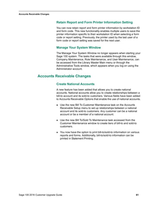 Sage 100 2016 Customer Upgrade Guide 61
_____________________________________________________________________________________________
Accounts Receivable Changes
Retain Report and Form Printer Information Setting
You can now retain report and form printer information by workstation ID
and form code. This new functionality enables multiple users to save the
printer information specific to their workstation ID when selecting a form
code or report setting. Previously, the printer used by the last user of a
form code or report setting was saved for the next user.
Manage Your System Window
The Manage Your System Window no longer appears when starting your
Sage 100 system. The tasks that were available through this window,
Company Maintenance, Role Maintenance, and User Maintenance, can
be accessed from the Library Master Main menu or through the
Administrative Tools window, which appears when you log on using the
Administrator account.
Accounts Receivable Changes
Create National Accounts
A new feature has been added that allows you to create national
accounts. National accounts allow you to create relationships between a
bill-to account and its sold-to customers. Various fields have been added
to Accounts Receivable Options that enable the use of national accounts.
 Use the new Bill To Customer Maintenance task on the Accounts
Receivable Setup menu to set up relationships between a national
account and its sold-to customers. Any customer can be a national
account or be a member of a national account.
 Use the new Bill To/Sold To Maintenance task accessed from the
Customer Maintenance window to create tiers of bill-to and sold-to
customers.
 You now have the option to print bill-to/sold-to information on various
reports and forms. Additionally, bill-to/sold-to information can be
printed in Statement Printing.
 