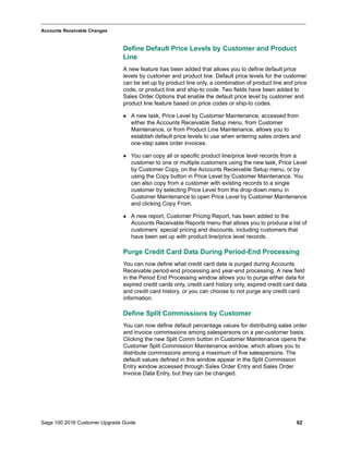 Sage 100 2016 Customer Upgrade Guide 62
_____________________________________________________________________________________________
Accounts Receivable Changes
Define Default Price Levels by Customer and Product
Line
A new feature has been added that allows you to define default price
levels by customer and product line. Default price levels for the customer
can be set up by product line only, a combination of product line and price
code, or product line and ship-to code. Two fields have been added to
Sales Order Options that enable the default price level by customer and
product line feature based on price codes or ship-to codes.
 A new task, Price Level by Customer Maintenance, accessed from
either the Accounts Receivable Setup menu, from Customer
Maintenance, or from Product Line Maintenance, allows you to
establish default price levels to use when entering sales orders and
one-step sales order invoices.
 You can copy all or specific product line/price level records from a
customer to one or multiple customers using the new task, Price Level
by Customer Copy, on the Accounts Receivable Setup menu, or by
using the Copy button in Price Level by Customer Maintenance. You
can also copy from a customer with existing records to a single
customer by selecting Price Level from the drop-down menu in
Customer Maintenance to open Price Level by Customer Maintenance
and clicking Copy From.
 A new report, Customer Pricing Report, has been added to the
Accounts Receivable Reports menu that allows you to produce a list of
customers’ special pricing and discounts, including customers that
have been set up with product line/price level records.
Purge Credit Card Data During Period-End Processing
You can now define what credit card data is purged during Accounts
Receivable period-end processing and year-end processing. A new field
in the Period End Processing window allows you to purge either data for
expired credit cards only, credit card history only, expired credit card data
and credit card history, or you can choose to not purge any credit card
information.
Define Split Commissions by Customer
You can now define default percentage values for distributing sales order
and invoice commissions among salespersons on a per-customer basis.
Clicking the new Split Comm button in Customer Maintenance opens the
Customer Split Commission Maintenance window, which allows you to
distribute commissions among a maximum of five salespersons. The
default values defined in this window appear in the Split Commission
Entry window accessed through Sales Order Entry and Sales Order
Invoice Data Entry, but they can be changed.
 