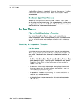 Sage 100 2016 Customer Upgrade Guide 63
_____________________________________________________________________________________________
Bar Code Changes
The Split Comm button is available in Customer Maintenance if the Split
Commissions Between Salespersons check box is selected in Sales
Order Options.
Recalculate Open Order Amounts
The Recalculate Open Order Amounts utility has been added to the
Accounts Receivable Utilities menu. This utility allows you to recalculate
the open order amounts from the Customer file for all customers based on
open orders in the Sales Order data entry tasks.
Bar Code Changes
Print Lot/Serial Distribution Information
New fields in Sales Order Options allows you to enable lot/serial
distribution for sales orders. When enabled, you now have the option to
print the lot/serial number and distribution on sales orders and picking
sheets.
Inventory Management Changes
Inactive Items
In Item Maintenance, an Inactive Item check box has been added that
allows you to prevent users from selecting inactive items in certain data
entry tasks. The following data entry tasks check for inactive items as
noted:
 In Sales Order Entry, Sales Order Invoice Data Entry, Purchase Order
Entry, Receipt of Goods Entry, Receipt of Invoice Entry, and Material
Requisition Issue Entry, an inactive item cannot be entered when
adding a new line.
 In Return of Goods Entry and Inventory Management Transaction
Entry, an inactive item cannot be entered when adding a new line
without the appropriate security setup.
 In RMA Entry and RMA Receipts Entry, an inactive item cannot be
selected as a replacement item.
 In Shipping Data Entry, an inactive item cannot be selected as an
alternate item.
 