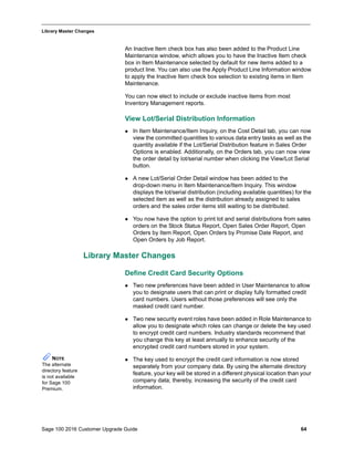 Sage 100 2016 Customer Upgrade Guide 64
_____________________________________________________________________________________________
Library Master Changes
An Inactive Item check box has also been added to the Product Line
Maintenance window, which allows you to have the Inactive Item check
box in Item Maintenance selected by default for new items added to a
product line. You can also use the Apply Product Line Information window
to apply the Inactive Item check box selection to existing items in Item
Maintenance.
You can now elect to include or exclude inactive items from most
Inventory Management reports.
View Lot/Serial Distribution Information
 In Item Maintenance/Item Inquiry, on the Cost Detail tab, you can now
view the committed quantities to various data entry tasks as well as the
quantity available if the Lot/Serial Distribution feature in Sales Order
Options is enabled. Additionally, on the Orders tab, you can now view
the order detail by lot/serial number when clicking the View/Lot Serial
button.
 A new Lot/Serial Order Detail window has been added to the
drop-down menu in Item Maintenance/Item Inquiry. This window
displays the lot/serial distribution (including available quantities) for the
selected item as well as the distribution already assigned to sales
orders and the sales order items still waiting to be distributed.
 You now have the option to print lot and serial distributions from sales
orders on the Stock Status Report, Open Sales Order Report, Open
Orders by Item Report, Open Orders by Promise Date Report, and
Open Orders by Job Report.
Library Master Changes
Define Credit Card Security Options
 Two new preferences have been added in User Maintenance to allow
you to designate users that can print or display fully formatted credit
card numbers. Users without those preferences will see only the
masked credit card number.
 Two new security event roles have been added in Role Maintenance to
allow you to designate which roles can change or delete the key used
to encrypt credit card numbers. Industry standards recommend that
you change this key at least annually to enhance security of the
encrypted credit card numbers stored in your system.
 The key used to encrypt the credit card information is now stored
separately from your company data. By using the alternate directory
feature, your key will be stored in a different physical location than your
company data; thereby, increasing the security of the credit card
information.
NOTE
The alternate
directory feature
is not available
for Sage 100
Premium.
 