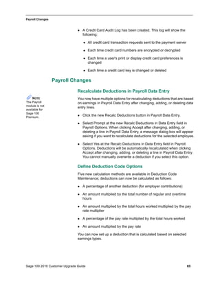 Sage 100 2016 Customer Upgrade Guide 65
_____________________________________________________________________________________________
Payroll Changes
 A Credit Card Audit Log has been created. This log will show the
following:
 All credit card transaction requests sent to the payment server
 Each time credit card numbers are encrypted or decrypted
 Each time a user's print or display credit card preferences is
changed
 Each time a credit card key is changed or deleted
Payroll Changes
Recalculate Deductions in Payroll Data Entry
You now have multiple options for recalculating deductions that are based
on earnings in Payroll Data Entry after changing, adding, or deleting data
entry lines.
 Click the new Recalc Deductions button in Payroll Data Entry.
 Select Prompt at the new Recalc Deductions in Data Entry field in
Payroll Options. When clicking Accept after changing, adding, or
deleting a line in Payroll Data Entry, a message dialog box will appear
asking if you want to recalculate deductions for the selected employee.
 Select Yes at the Recalc Deductions in Data Entry field in Payroll
Options. Deductions will be automatically recalculated when clicking
Accept after changing, adding, or deleting a line in Payroll Data Entry.
You cannot manually overwrite a deduction if you select this option.
Define Deduction Code Options
Five new calculation methods are available in Deduction Code
Maintenance; deductions can now be calculated as follows:
 A percentage of another deduction (for employer contributions)
 An amount multiplied by the total number of regular and overtime
hours
 An amount multiplied by the total hours worked multiplied by the pay
rate multiplier
 A percentage of the pay rate multiplied by the total hours worked
 An amount multiplied by the pay rate
You can now set up a deduction that is calculated based on selected
earnings types.
NOTE
The Payroll
module is not
available for
Sage 100
Premium.
 