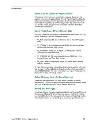Sage 100 2016 Customer Upgrade Guide 66
_____________________________________________________________________________________________
Payroll Changes
Recalculate All Option for Payroll Imports
A Recalc All button has been added to the message dialog box that
appears when importing payroll data through Visual Integrator. Click the
button to recalculate automatic deductions for all records in the Payroll
Data Entry file regardless of whether they exist in the current import. If
you click the button, any previously calculated automatic deduction
amounts will be removed.
Select Preconfigured Payroll Import Jobs
Five preconfigured import jobs are now available to select when importing
payroll data using the Visual Integrator module.
 PR_ADP is configured to import delimited files in the ADP Paydata
format.
 PR_FORMAT_2 is configured to import ASCII files that use a fixed
field format and include a job number.
 PR_KRONOS is configured to import ASCII files in the Kronos
Connect and Time Bank format.
 PR_KRONOS_NO_DP is configured to import ASCII files in the
Kronos Connect and Time Bank format.
 PR_TIMETRAK is configured to import ASCII files in the Timetrak
version 8.0 format.
To make the jobs available in Import Job Maintenance, use the Job Import
task to import the PayrollDataEntryImports.exp file, which is available in
the MAS90PR folder. For more information, see Import Preconfigured
Payroll Import Jobs in the Help system.
Define Minimum Hours for Benefit Accrual
A new field, Min Hrs/Check, has been added to Benefit Schedule
Maintenance. This field allows you to define a minimum number of hours
that must be worked per check before benefits will accrue.
Identify Business Type
A new field, Kind of Employer, has been added to the Federal eFiling and
Reporting and State eFiling and Reporting tasks in the Payroll module,
and the W2 Electronic Reporting task in the Electronic Reporting module.
This new field allows you to identify your company’s type of business.
 