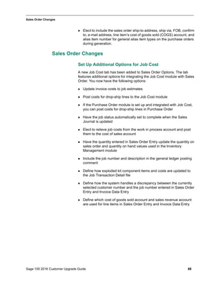 Sage 100 2016 Customer Upgrade Guide 68
_____________________________________________________________________________________________
Sales Order Changes
 Elect to include the sales order ship-to address, ship via, FOB, confirm
to, e-mail address, line item’s cost of goods sold (COGS) account, and
alias item number for general alias item types on the purchase orders
during generation.
Sales Order Changes
Set Up Additional Options for Job Cost
A new Job Cost tab has been added to Sales Order Options. The tab
features additional options for integrating the Job Cost module with Sales
Order. You now have the following options:
 Update invoice costs to job estimates
 Post costs for drop-ship lines to the Job Cost module
 If the Purchase Order module is set up and integrated with Job Cost,
you can post costs for drop-ship lines in Purchase Order
 Have the job status automatically set to complete when the Sales
Journal is updated
 Elect to relieve job costs from the work in process account and post
them to the cost of sales account
 Have the quantity entered in Sales Order Entry update the quantity on
sales order and quantity on hand values used in the Inventory
Management module
 Include the job number and description in the general ledger posting
comment
 Define how exploded kit component items and costs are updated to
the Job Transaction Detail file
 Define how the system handles a discrepancy between the currently
selected customer number and the job number entered in Sales Order
Entry and Invoice Data Entry
 Define which cost of goods sold account and sales revenue account
are used for line items in Sales Order Entry and Invoice Data Entry
 