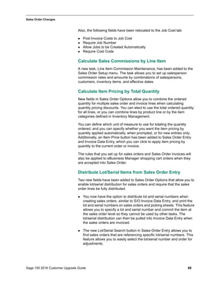 Sage 100 2016 Customer Upgrade Guide 69
_____________________________________________________________________________________________
Sales Order Changes
Also, the following fields have been relocated to the Job Cost tab:
 Post Invoice Costs to Job Cost
 Require Job Number
 Allow Jobs to be Created Automatically
 Require Cost Code
Calculate Sales Commissions by Line Item
A new task, Line Item Commission Maintenance, has been added to the
Sales Order Setup menu. The task allows you to set up salesperson
commission rates and amounts by combinations of salespersons,
customers, inventory items, and effective dates.
Calculate Item Pricing by Total Quantity
New fields in Sales Order Options allow you to combine the ordered
quantity for multiple sales order and invoice lines when calculating
quantity pricing discounts. You can elect to use the total ordered quantity
for all lines, or you can combine lines by product line or by the item
categories defined in Inventory Management.
You can define which unit of measure to use for totaling the quantity
ordered, and you can specify whether you want the item pricing by
quantity applied automatically, when prompted, or for new entries only.
Additionally, an Item Price button has been added to Sales Order Entry
and Invoice Data Entry, which you can click to apply item pricing by
quantity to the current order or invoice.
The rules that you set up for sales orders and Sales Order invoices will
also be applied to eBusiness Manager shopping cart orders when they
are accepted into Sales Order.
Distribute Lot/Serial Items from Sales Order Entry
Two new fields have been added to Sales Order Options that allow you to
enable lot/serial distribution for sales orders and require that the sales
order lines be fully distributed.
 You now have the option to distribute lot and serial numbers when
creating sales orders, similar to S/O Invoice Data Entry, and print the
lot and serial numbers on sales orders and picking sheets. This feature
allows you to specify a lot and serial number and commit the item at
the sales order level so they cannot be used by other tasks. The
lot/serial distribution can then be pulled into Invoice Data Entry when
the sales orders are invoiced.
 The new Lot/Serial Search button in Sales Order Entry allows you to
find sales orders that are referencing specific lot/serial numbers. This
feature allows you to easily select the lot/serial number and order for
adjustments.
 