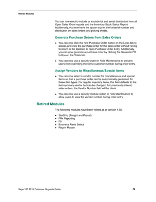 Sage 100 2016 Customer Upgrade Guide 70
_____________________________________________________________________________________________
Retired Modules
You can now elect to include or exclude lot and serial distribution from all
Open Sales Order reports and the Inventory Stock Status Report.
Additionally, you now have the option to print the lot/serial number and
distribution on sales orders and picking sheets.
Generate Purchase Orders from Sales Orders
 You can now click the new Purchase Order button on the Lines tab to
access and view the purchase order for the sales order without having
to return to the Desktop to open Purchase Order Entry. Additionally,
you can now generate a purchase order by clicking the Generate PO
button on the Totals tab.
 You can now use a security event in Role Maintenance to prevent
users from overriding the bill-to customer number during order entry.
Assign Vendors to Miscellaneous/Special Items
 You can now select a vendor number for miscellaneous and special
items so that a purchase order can be automatically generated for
these item types. For regular inventory items, this field defaults to the
items primary vendor but can be changed. For previously entered
sales orders, the Vendor Number field will be blank.
 You can now use a security module option in Role Maintenance to
allow users to view the vendor number during order entry.
Retired Modules
The following modules have been retired as of version 4.50:
 StarShip (Freight and Parcel)
 FRx Reporting
 F9
 Business Alerts Select
 Report Master
 