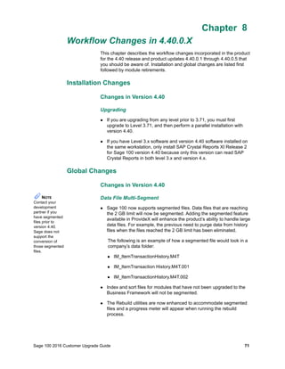 Sage 100 2016 Customer Upgrade Guide 71
Chapter 8
Workflow Changes in 4.40.0.X
Chapter 8
This chapter describes the workflow changes incorporated in the product
for the 4.40 release and product updates 4.40.0.1 through 4.40.0.5 that
you should be aware of. Installation and global changes are listed first
followed by module retirements.
Installation Changes
Changes in Version 4.40
Upgrading
 If you are upgrading from any level prior to 3.71, you must first
upgrade to Level 3.71, and then perform a parallel installation with
version 4.40.
 If you have Level 3.x software and version 4.40 software installed on
the same workstation, only install SAP Crystal Reports XI Release 2
for Sage 100 version 4.40 because only this version can read SAP
Crystal Reports in both level 3.x and version 4.x.
Global Changes
Changes in Version 4.40
Data File Multi-Segment
 Sage 100 now supports segmented files. Data files that are reaching
the 2 GB limit will now be segmented. Adding the segmented feature
available in ProvideX will enhance the product’s ability to handle large
data files. For example, the previous need to purge data from history
files when the files reached the 2 GB limit has been eliminated.
The following is an example of how a segmented file would look in a
company’s data folder:
 IM_ItemTransactionHistory.M4T
 IM_ItemTransaction History.M4T.001
 IM_ItemTransactionHistory.M4T.002
 Index and sort files for modules that have not been upgraded to the
Business Framework will not be segmented.
 The Rebuild utilities are now enhanced to accommodate segmented
files and a progress meter will appear when running the rebuild
process.
NOTE
Contact your
development
partner if you
have segmented
files prior to
version 4.40.
Sage does not
support the
conversion of
those segmented
files.
 