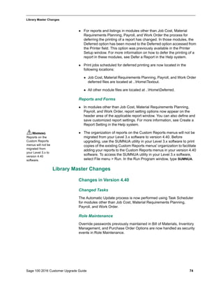 Sage 100 2016 Customer Upgrade Guide 74
_____________________________________________________________________________________________
Library Master Changes
 For reports and listings in modules other than Job Cost, Material
Requirements Planning, Payroll, and Work Order the process for
deferring the printing of a report has changed. In those modules, the
Deferred option has been moved to the Deferred option accessed from
the Printer field. This option was previously available in the Printer
Setup window. For more information on how to defer the printing of a
report in these modules, see Defer a Report in the Help system.
 Print jobs scheduled for deferred printing are now located in the
following locations:
 Job Cost, Material Requirements Planning, Payroll, and Work Order
deferred files are located at ..HomeTextout.
 All other module files are located at ..HomeDeferred.
Reports and Forms
 In modules other than Job Cost, Material Requirements Planning,
Payroll, and Work Order, report setting options now appear on the
header area of the applicable report window. You can also define and
save customized report settings. For more information, see Create a
Report Setting in the Help system.
 The organization of reports on the Custom Reports menus will not be
migrated from your Level 3.x software to version 4.40. Before
upgrading, use the SUMNUA utility in your Level 3.x software to print
copies of the existing Custom Reports menus' organization to facilitate
adding your reports to the Custom Reports menus in your version 4.40
software. To access the SUMNUA utility in your Level 3.x software,
select File menu > Run. In the Run Program window, type SUMNUA.
Library Master Changes
Changes in Version 4.40
Changed Tasks
The Automatic Update process is now performed using Task Scheduler
for modules other than Job Cost, Material Requirements Planning,
Payroll, and Work Order.
Role Maintenance
Override passwords previously maintained in Bill of Materials, Inventory
Management, and Purchase Order Options are now handled as security
events in Role Maintenance.
WARNING
Reports on the
Custom Reports
menus will not be
migrated from
your Level 3.x to
version 4.40
software.
 