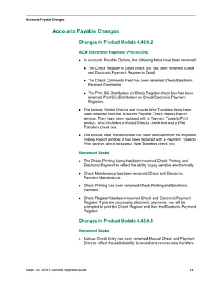 Sage 100 2016 Customer Upgrade Guide 75
_____________________________________________________________________________________________
Accounts Payable Changes
Accounts Payable Changes
Changes in Product Update 4.40.0.2
ACH Electronic Payment Processing
 In Accounts Payable Options, the following fields have been renamed:
 The Check Register in Detail check box has been renamed Check
and Electronic Payment Register in Detail.
 The Check Comments Field has been renamed Check/Electronic
Payment Comments.
 The Print G/L Distribution on Check Register check box has been
renamed Print G/L Distribution on Check/Electronic Payment
Registers.
 The Include Voided Checks and Include Wire Transfers fields have
been removed from the Accounts Payable Check History Report
window. They have been replaced with a Payment Types to Print
section, which includes a Voided Checks check box and a Wire
Transfers check box.
 The Include Wire Transfers field has been removed from the Payment
History Report window. It has been replaced with a Payment Types to
Print section, which includes a Wire Transfers check box.
Renamed Tasks
 The Check Printing Menu has been renamed Check Printing and
Electronic Payment to reflect the ability to pay vendors electronically.
 Check Maintenance has been renamed Check and Electronic
Payment Maintenance.
 Check Printing has been renamed Check Printing and Electronic
Payment.
 Check Register has been renamed Check and Electronic Payment
Register. If you are processing electronic payments, you will be
prompted to print the Check Register and then the Electronic Payment
Register.
Changes in Product Update 4.40.0.1
Renamed Tasks
 Manual Check Entry has been renamed Manual Check and Payment
Entry to reflect the added ability to record and reverse wire transfers.
 