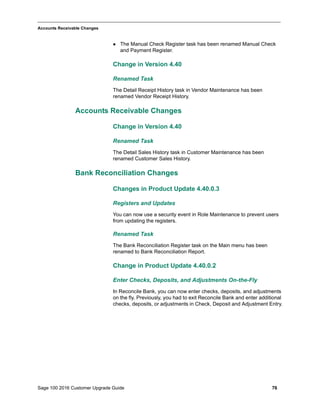 Sage 100 2016 Customer Upgrade Guide 76
_____________________________________________________________________________________________
Accounts Receivable Changes
 The Manual Check Register task has been renamed Manual Check
and Payment Register.
Change in Version 4.40
Renamed Task
The Detail Receipt History task in Vendor Maintenance has been
renamed Vendor Receipt History.
Accounts Receivable Changes
Change in Version 4.40
Renamed Task
The Detail Sales History task in Customer Maintenance has been
renamed Customer Sales History.
Bank Reconciliation Changes
Changes in Product Update 4.40.0.3
Registers and Updates
You can now use a security event in Role Maintenance to prevent users
from updating the registers.
Renamed Task
The Bank Reconciliation Register task on the Main menu has been
renamed to Bank Reconciliation Report.
Change in Product Update 4.40.0.2
Enter Checks, Deposits, and Adjustments On-the-Fly
In Reconcile Bank, you can now enter checks, deposits, and adjustments
on the fly. Previously, you had to exit Reconcile Bank and enter additional
checks, deposits, or adjustments in Check, Deposit and Adjustment Entry.
 