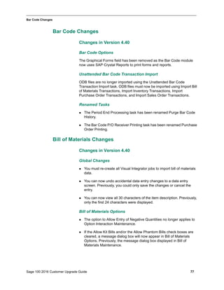 Sage 100 2016 Customer Upgrade Guide 77
_____________________________________________________________________________________________
Bar Code Changes
Bar Code Changes
Changes in Version 4.40
Bar Code Options
The Graphical Forms field has been removed as the Bar Code module
now uses SAP Crystal Reports to print forms and reports.
Unattended Bar Code Transaction Import
ODB files are no longer imported using the Unattended Bar Code
Transaction Import task. ODB files must now be imported using Import Bill
of Materials Transactions, Import Inventory Transactions, Import
Purchase Order Transactions, and Import Sales Order Transactions.
Renamed Tasks
 The Period End Processing task has been renamed Purge Bar Code
History.
 The Bar Code P/O Receiver Printing task has been renamed Purchase
Order Printing.
Bill of Materials Changes
Changes in Version 4.40
Global Changes
 You must re-create all Visual Integrator jobs to import bill of materials
data.
 You can now undo accidental data entry changes to a data entry
screen. Previously, you could only save the changes or cancel the
entry.
 You can now view all 30 characters of the item description. Previously,
only the first 24 characters were displayed.
Bill of Materials Options
 The option to Allow Entry of Negative Quantities no longer applies to
Option Interaction Maintenance.
 If the Allow Kit Bills and/or the Allow Phantom Bills check boxes are
cleared, a message dialog box will now appear in Bill of Materials
Options. Previously, the message dialog box displayed in Bill of
Materials Maintenance.
 
