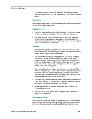 Sage 100 2016 Customer Upgrade Guide 78
_____________________________________________________________________________________________
Bill of Materials Changes
 You can now enter a unique next automatic disassembly number.
Previously, Production Entry and Disassembly Entry shared the same
option.
Data Entry
In all data entry windows, the Item Inquiry window has been replaced with
the Item Quantity Inquiry window.
Inquiry Changes
 The Bill of Materials Inquiry and Bill of Materials Where-Used Inquiry
windows have been re-designed with new fields and drill downs.
 The Options button in Bill of Materials Inquiry and Bill of Materials
Where-Used Inquiry has been replaced with radio buttons for the
different selections to inquire on. Additionally, a tree view now displays
when the Indented view is selected.
Printing
 Reports and listings now use SAP Crystal Reports. Because of this,
the Bill of Materials module no longer uses the settings established in
Library Master Report Format Maintenance.
 The process for exporting or printing a report to a file has changed.
The Print to File option previously available in the Printer Setup
window has been moved to the Export/E-mail option accessed from
the Printer field and uses the SAP Crystal Reports engine. For more
information on how to export or print reports to a file, see Export or
Print to a File in the Help system.
 The process for deferring the printing of a report has changed. The
Deferred option has been moved to the Deferred option accessed from
the Printer field. This option was previously available in the Printer
Setup window. For more information on how to defer the printing of a
report, see Defer a Report in the Help system.
 The report and form windows now remain open when you receive the
“Data is not selected for report printing” message dialog box, so you
can resolve the issue without losing your settings.
 Print jobs scheduled for deferred printing are now located in the
..HomeDeferred folder.
 The font size on some reports was changed to allow the report to
remain in portrait format.
Reports and Forms
Report setting options now appear on the header area of the applicable
report window. You can also define and save customized report settings.
For more information, see Create a Report Setting in the Help system.
 